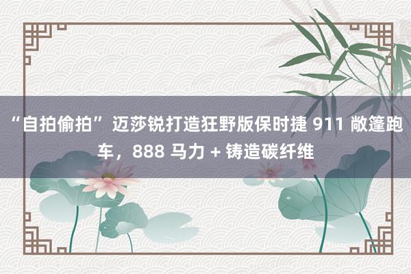 “自拍偷拍” 迈莎锐打造狂野版保时捷 911 敞篷跑车，888 马力 + 铸造碳纤维