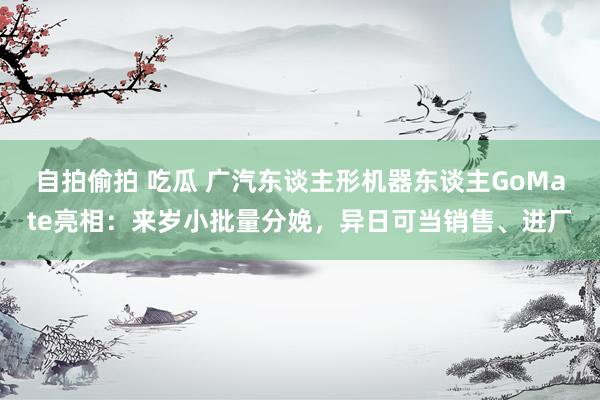 自拍偷拍 吃瓜 广汽东谈主形机器东谈主GoMate亮相：来岁小批量分娩，异日可当销售、进厂