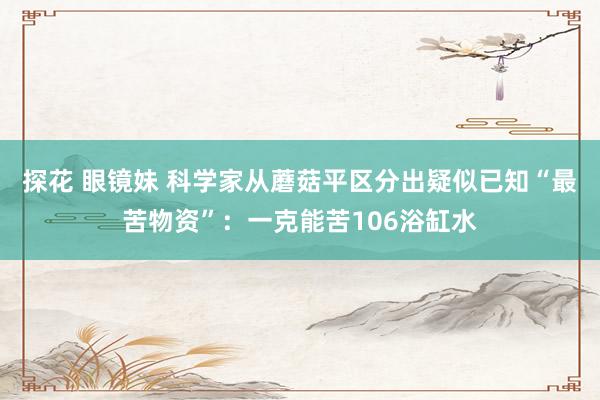 探花 眼镜妹 科学家从蘑菇平区分出疑似已知“最苦物资”：一克能苦106浴缸水