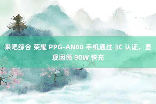来吧综合 荣耀 PPG-AN00 手机通过 3C 认证，显现因循 90W 快充