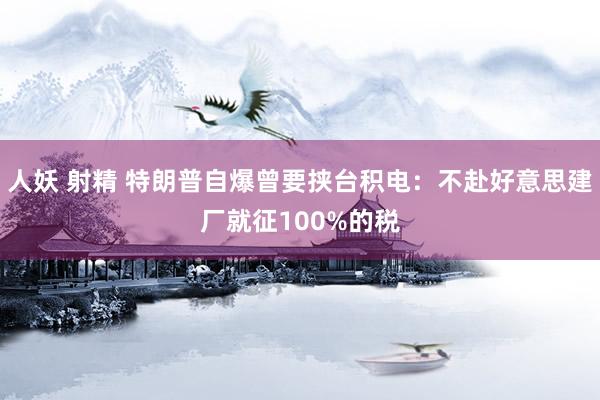 人妖 射精 特朗普自爆曾要挟台积电：不赴好意思建厂就征100%的税