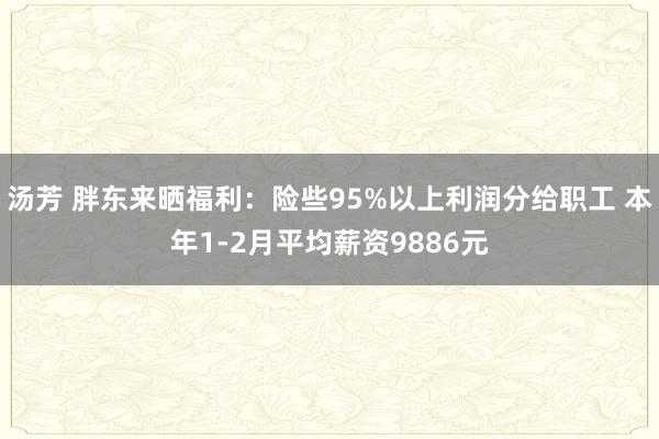 汤芳 胖东来晒福利：险些95%以上利润分给职工 本年1-2月平均薪资9886元